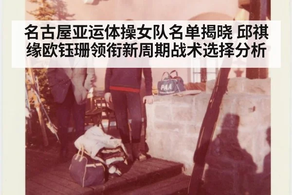 名古屋亚运体操女队名单揭晓 邱祺缘欧钰珊领衔新周期战术选择分析