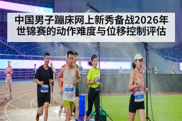 中国男子蹦床网上新秀备战2026年世锦赛的动作难度与位移控制评估